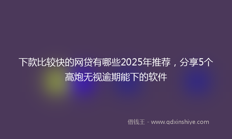 下款比较快的网贷有哪些2025年推荐，分享5个高炮无视逾期能下的软件