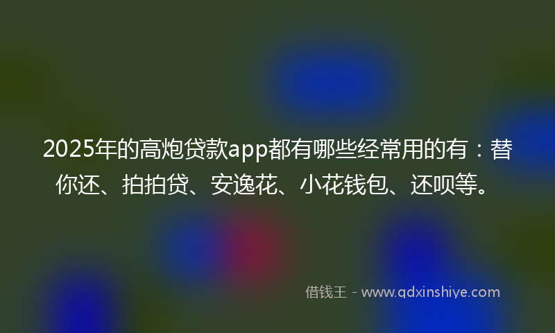 2025年的高炮贷款app都有哪些经常用的有：替你还、拍拍贷、安逸花、小花钱包、还呗等。