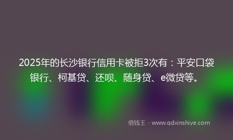2025年的长沙银行信用卡被拒3次有:平安口袋银行、柯基贷、还呗、随身贷、e微贷等。