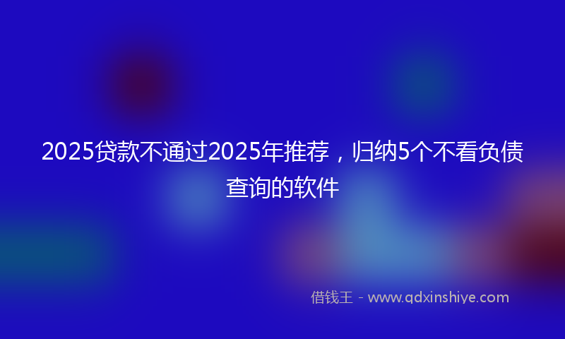 2025贷款不通过2025年推荐，归纳5个不看负债查询的软件