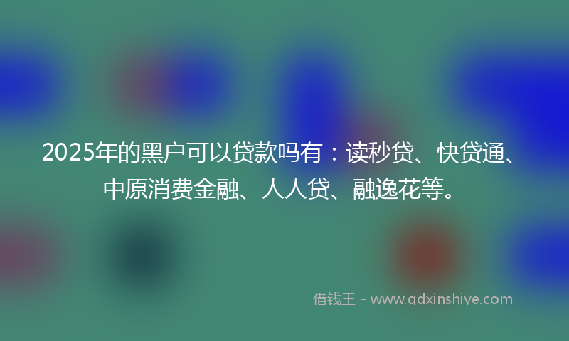 2025年的黑户可以贷款吗有：读秒贷、快贷通、中原消费金融、人人贷、融逸花等。