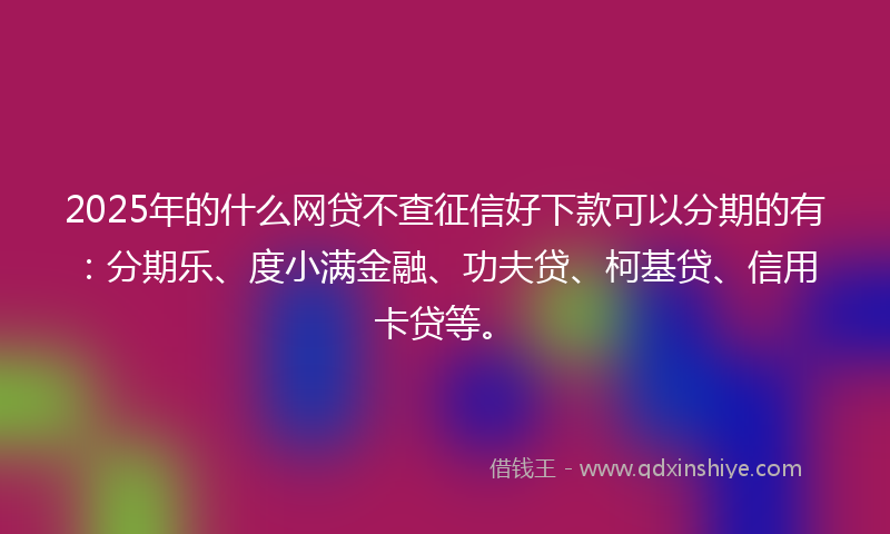 2025年的什么网贷不查征信好下款可以分期的有：分期乐、度小满金融、功夫贷、柯基贷、信用卡贷等。