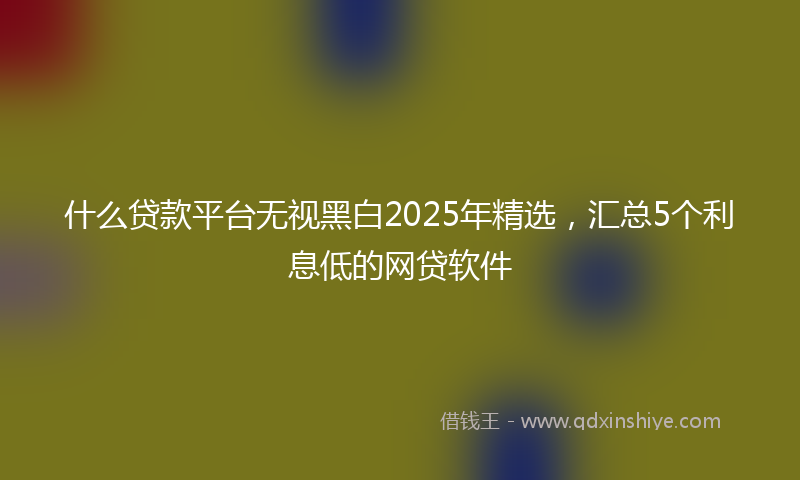 什么贷款平台无视黑白2025年精选，汇总5个利息低的网贷软件
