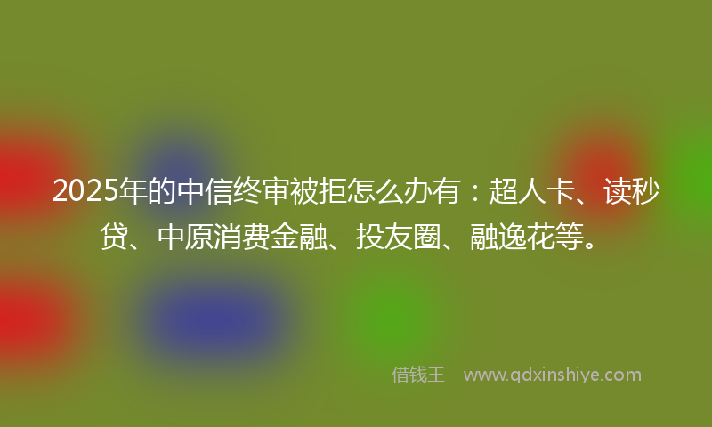2025年的中信终审被拒怎么办有：超人卡、读秒贷、中原消费金融、投友圈、融逸花等。