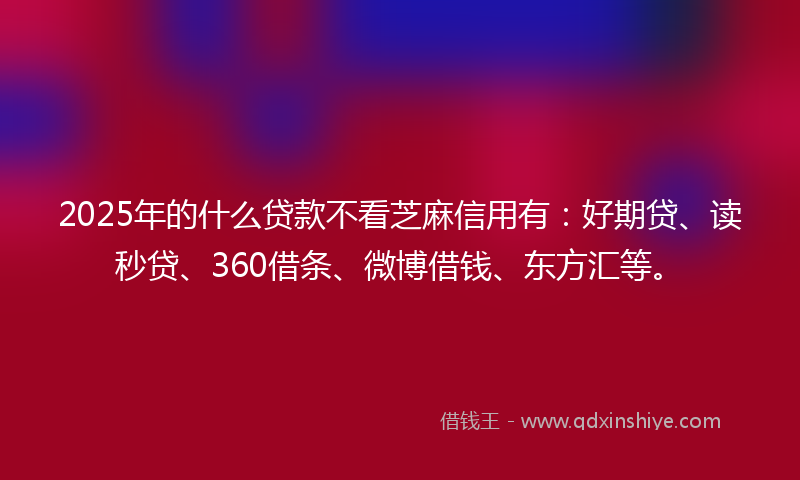 2025年的什么贷款不看芝麻信用有：好期贷、读秒贷、360借条、微博借钱、东方汇等。