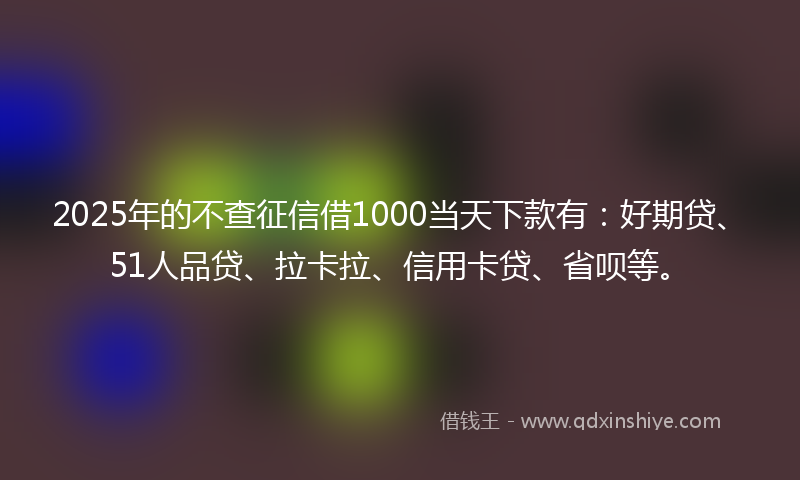 2025年的不查征信借1000当天下款有：好期贷、51人品贷、拉卡拉、信用卡贷、省呗等。