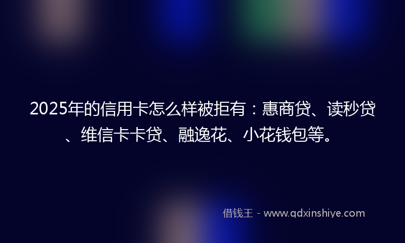 2025年的信用卡怎么样被拒有：惠商贷、读秒贷、维信卡卡贷、融逸花、小花钱包等。