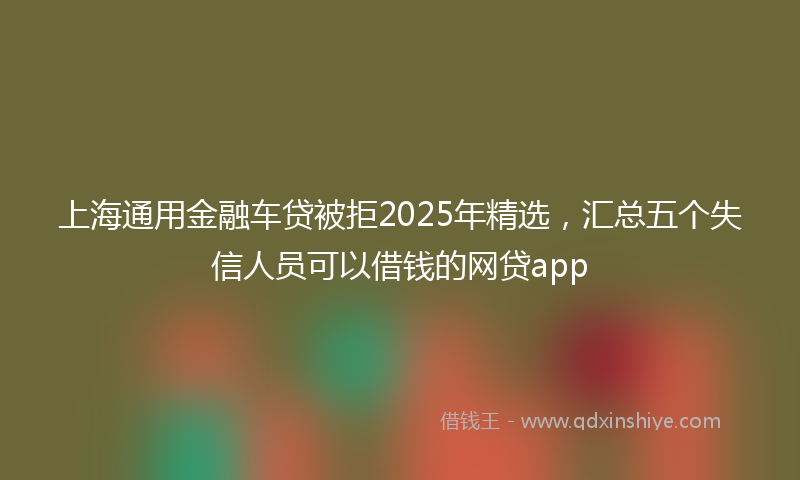上海通用金融车贷被拒2025年精选，汇总五个失信人员可以借钱的网贷app