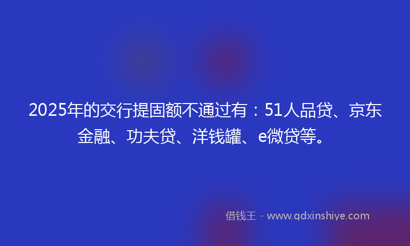2025年的交行提固额不通过有：51人品贷、京东金融、功夫贷、洋钱罐、e微贷等。