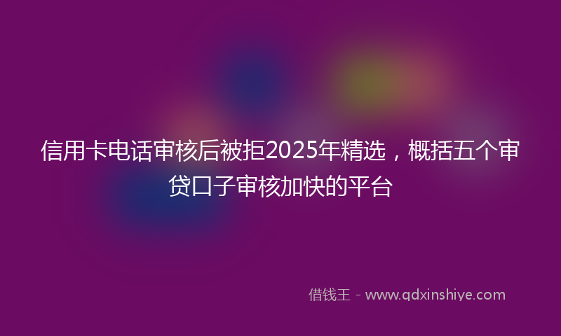 信用卡电话审核后被拒2025年精选，概括五个审贷口子审核加快的平台