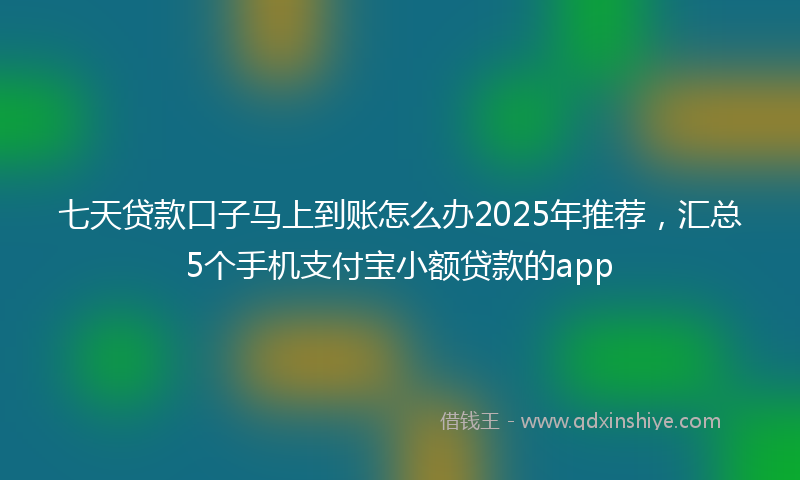 七天贷款口子马上到账怎么办2025年推荐，汇总5个手机支付宝小额贷款的app