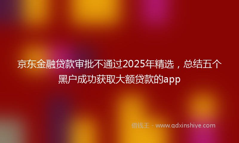 京东金融贷款审批不通过2025年精选，总结五个黑户成功获取大额贷款的app