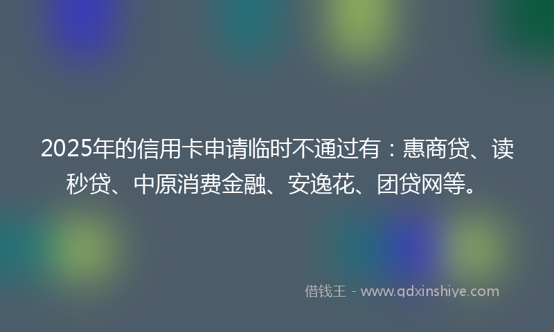 2025年的信用卡申请临时不通过有：惠商贷、读秒贷、中原消费金融、安逸花、团贷网等。