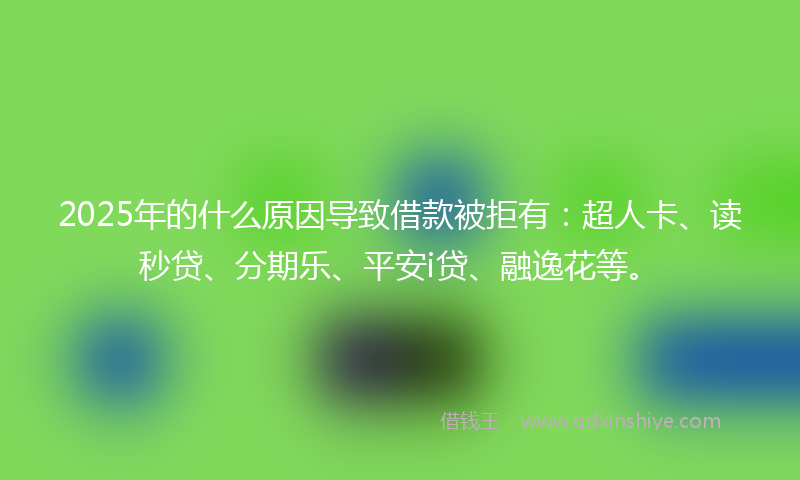 2025年的什么原因导致借款被拒有：超人卡、读秒贷、分期乐、平安i贷、融逸花等。