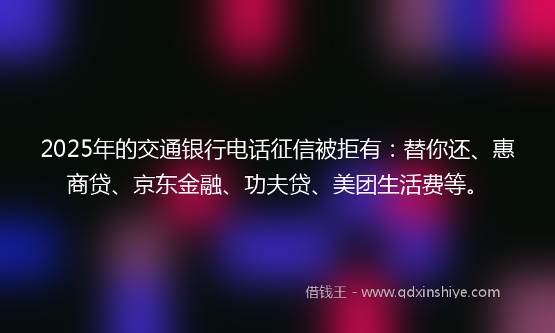 2025年的交通银行电话征信被拒有：替你还、惠商贷、京东金融、功夫贷、美团生活费等。