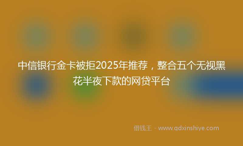 中信银行金卡被拒2025年推荐，整合五个无视黑花半夜下款的网贷平台