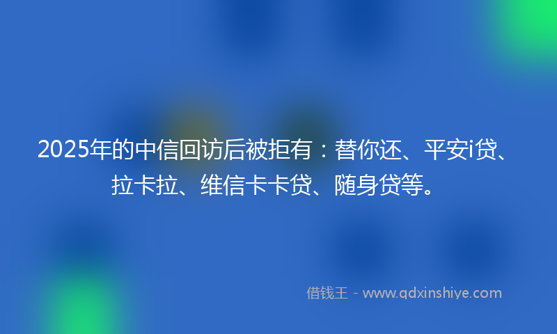 2025年的中信回访后被拒有：替你还、平安i贷、拉卡拉、维信卡卡贷、随身贷等。