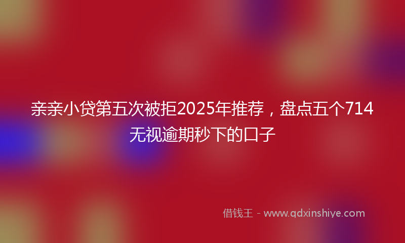 亲亲小贷第五次被拒2025年推荐，盘点五个714无视逾期秒下的口子