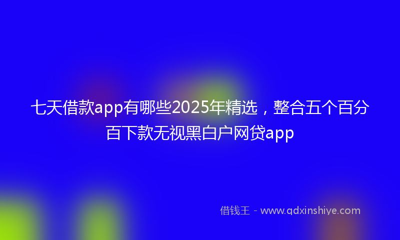 七天借款app有哪些2025年精选，整合五个百分百下款无视黑白户网贷app