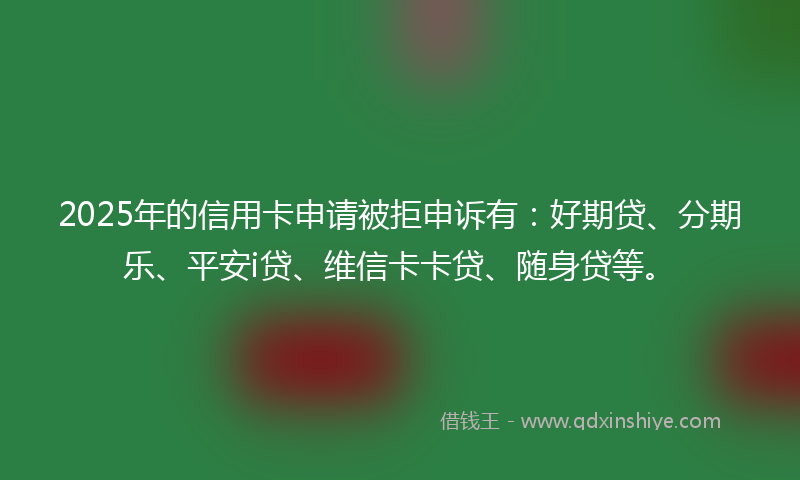 2025年的信用卡申请被拒申诉有：好期贷、分期乐、平安i贷、维信卡卡贷、随身贷等。