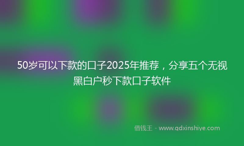 50岁可以下款的口子2025年推荐，分享五个无视黑白户秒下款口子软件