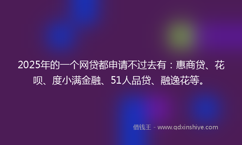 2025年的一个网贷都申请不过去有：惠商贷、花呗、度小满金融、51人品贷、融逸花等。