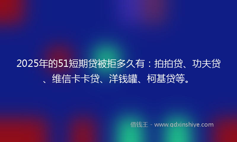 2025年的51短期贷被拒多久有：拍拍贷、功夫贷、维信卡卡贷、洋钱罐、柯基贷等。