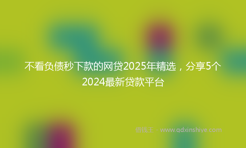 不看负债秒下款的网贷2025年精选，分享5个2024最新贷款平台
