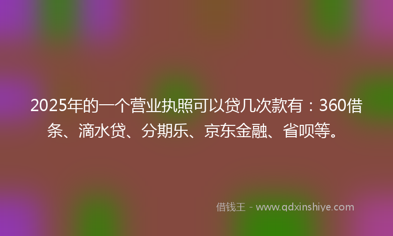 2025年的一个营业执照可以贷几次款有：360借条、滴水贷、分期乐、京东金融、省呗等。