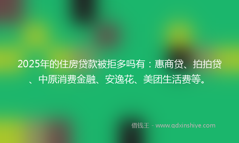 2025年的住房贷款被拒多吗有：惠商贷、拍拍贷、中原消费金融、安逸花、美团生活费等。