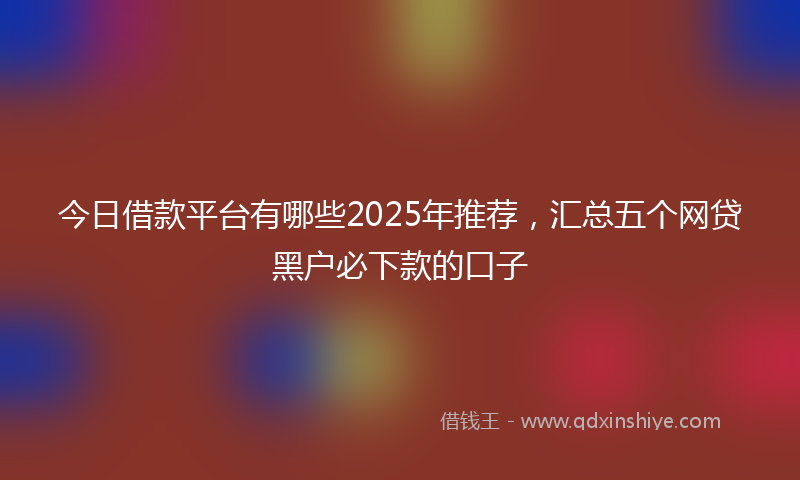 今日借款平台有哪些2025年推荐，汇总五个网贷黑户必下款的口子