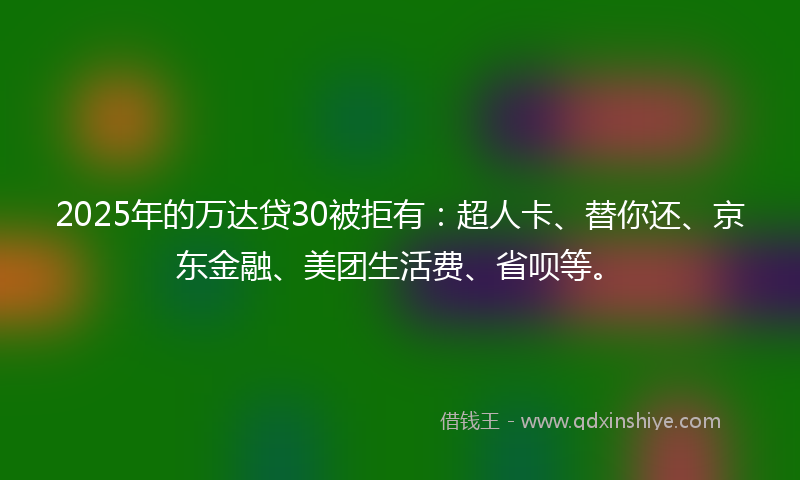 2025年的万达贷30被拒有：超人卡、替你还、京东金融、美团生活费、省呗等。