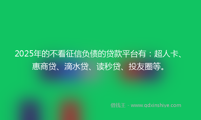 2025年的不看征信负债的贷款平台有：超人卡、惠商贷、滴水贷、读秒贷、投友圈等。