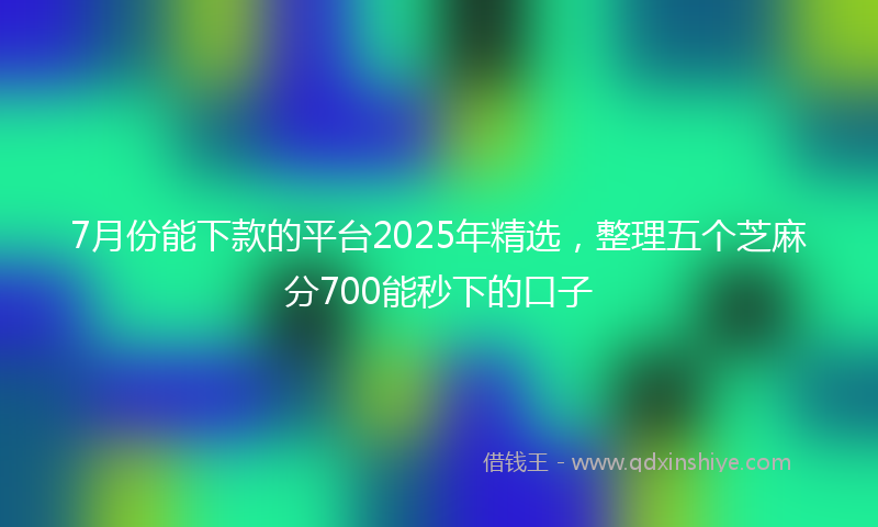 7月份能下款的平台2025年精选，整理五个芝麻分700能秒下的口子