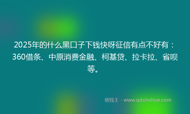 2025年的什么黑口子下钱快呀征信有点不好有：360借条、中原消费金融、柯基贷、拉卡拉、省呗等。