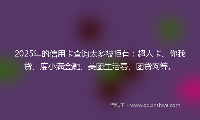 2025年的信用卡查询太多被拒有：超人卡、你我贷、度小满金融、美团生活费、团贷网等。
