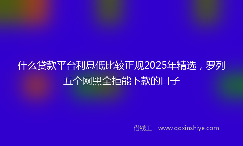 什么贷款平台利息低比较正规2025年精选，罗列五个网黑全拒能下款的口子