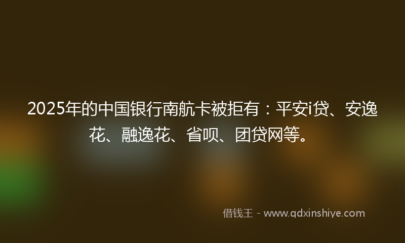 2025年的中国银行南航卡被拒有：平安i贷、安逸花、融逸花、省呗、团贷网等。