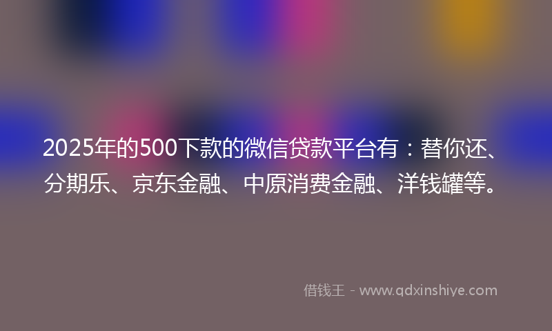 2025年的500下款的微信贷款平台有：替你还、分期乐、京东金融、中原消费金融、洋钱罐等。