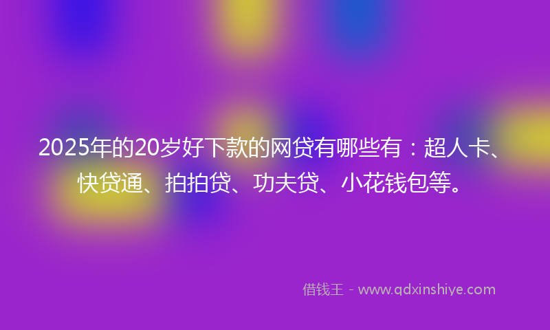 2025年的20岁好下款的网贷有哪些有：超人卡、快贷通、拍拍贷、功夫贷、小花钱包等。
