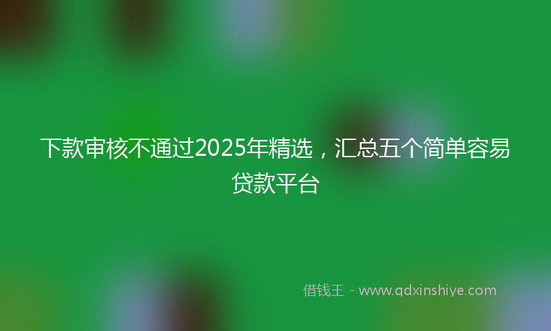 下款审核不通过2025年精选，汇总五个简单容易贷款平台