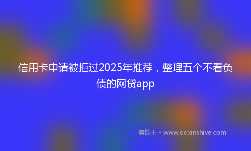 信用卡申请被拒过2025年推荐，整理五个不看负债的网贷app