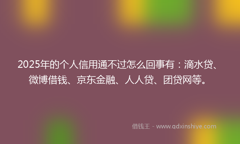 2025年的个人信用通不过怎么回事有：滴水贷、微博借钱、京东金融、人人贷、团贷网等。