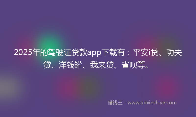 2025年的驾驶证贷款app下载有：平安i贷、功夫贷、洋钱罐、我来贷、省呗等。