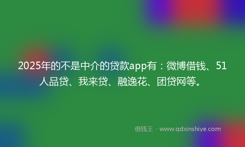 2025年的不是中介的贷款app有：微博借钱、51人品贷、我来贷、融逸花、团贷网等。