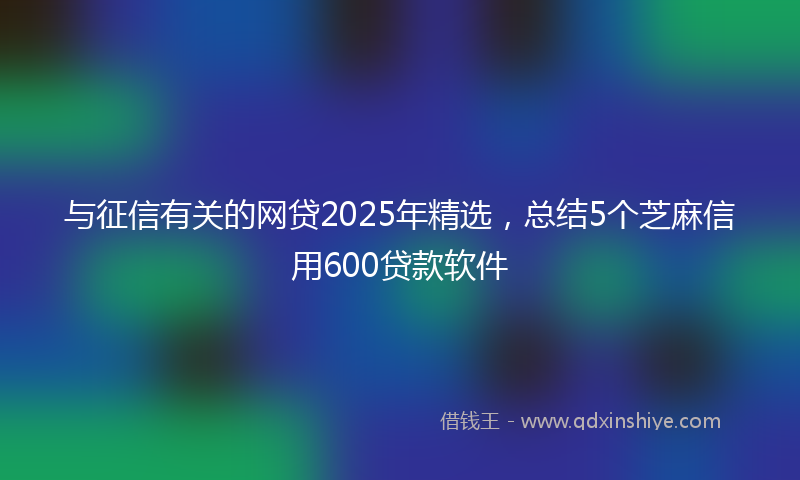 与征信有关的网贷2025年精选，总结5个芝麻信用600贷款软件