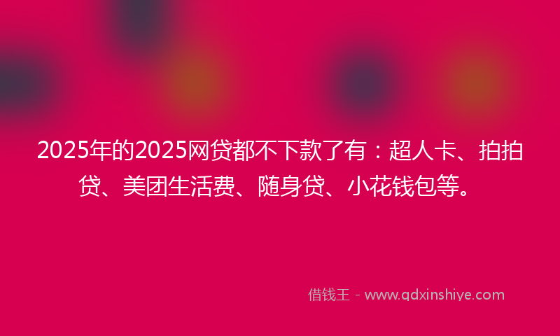 2025年的2025网贷都不下款了有：超人卡、拍拍贷、美团生活费、随身贷、小花钱包等。