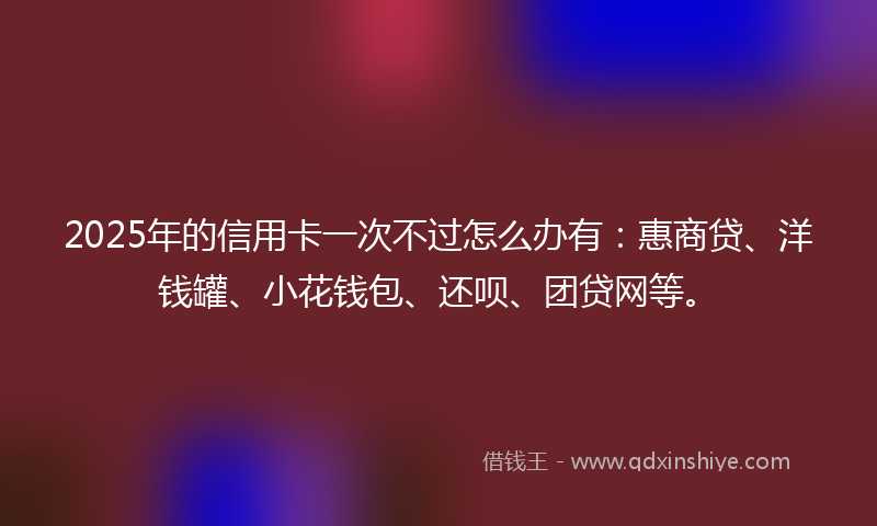 2025年的信用卡一次不过怎么办有：惠商贷、洋钱罐、小花钱包、还呗、团贷网等。