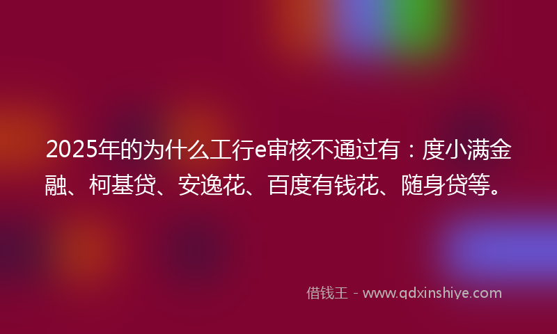 2025年的为什么工行e审核不通过有：度小满金融、柯基贷、安逸花、百度有钱花、随身贷等。