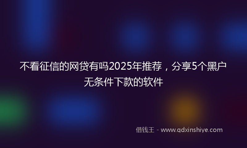 不看征信的网贷有吗2025年推荐，分享5个黑户无条件下款的软件